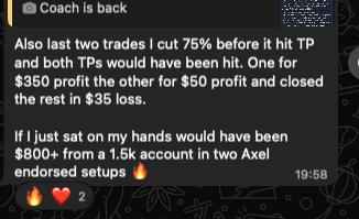 Message from a trader: “Also last two trades I cut 75% before it hit TP and both TPs would have been hit... If I just sat on my hands would have been $800+ from a 1.5k account in two Axel endorsed setups.”