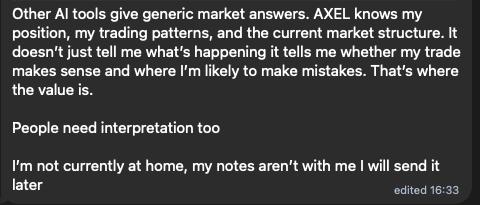 Message from a trader: “Other AI tools give generic market answers. AXEL knows my position, my trading patterns, and the current market structure. It doesn’t just tell me what’s happening it tells me whether my trade makes sense and where I’m likely to make mistakes. That’s where the value is.”